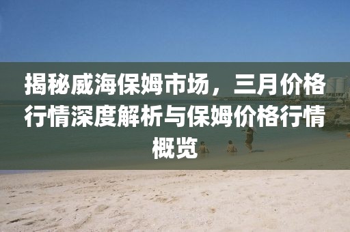 揭秘威海保姆市場(chǎng)，三月價(jià)格行情深度解析與保姆價(jià)格行情概覽