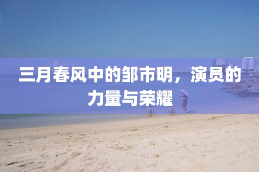 三月春風(fēng)中的鄒市明，演員的力量與榮耀