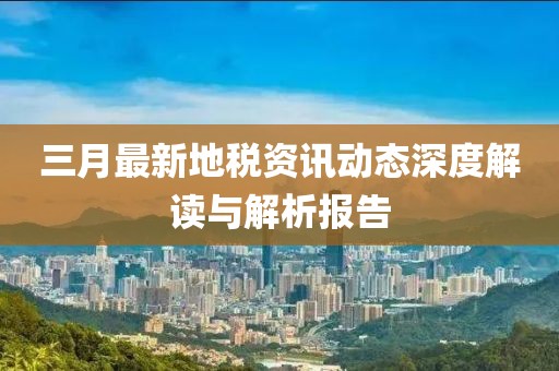三月最新地稅資訊動態(tài)深度解讀與解析報(bào)告