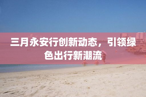 三月永安行創(chuàng)新動(dòng)態(tài)，引領(lǐng)綠色出行新潮流