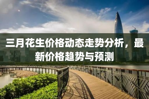 三月花生價(jià)格動(dòng)態(tài)走勢(shì)分析，最新價(jià)格趨勢(shì)與預(yù)測(cè)