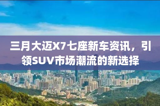 三月大邁X7七座新車資訊，引領(lǐng)SUV市場(chǎng)潮流的新選擇