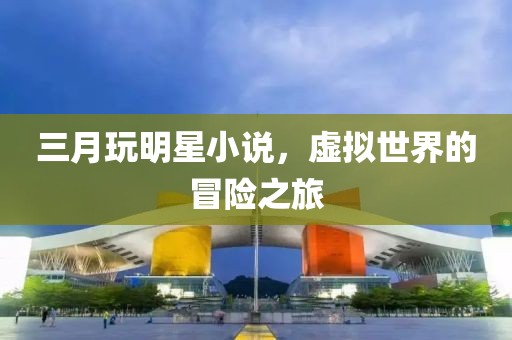 三月玩明星小說，虛擬世界的冒險之旅