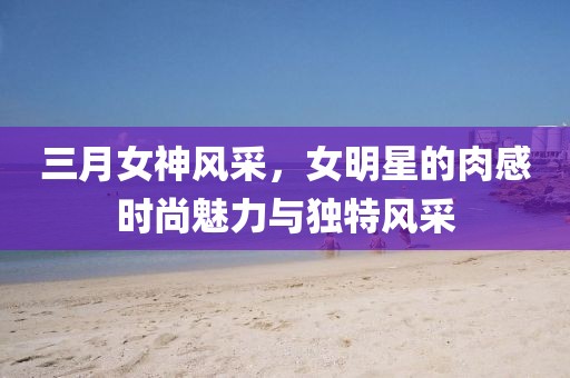 三月女神風(fēng)采，女明星的肉感時(shí)尚魅力與獨(dú)特風(fēng)采