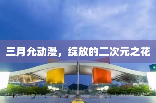 三月允動(dòng)漫，綻放的二次元之花