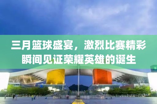 三月籃球盛宴，激烈比賽精彩瞬間見證榮耀英雄的誕生