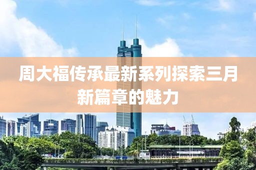 周大福傳承最新系列探索三月新篇章的魅力