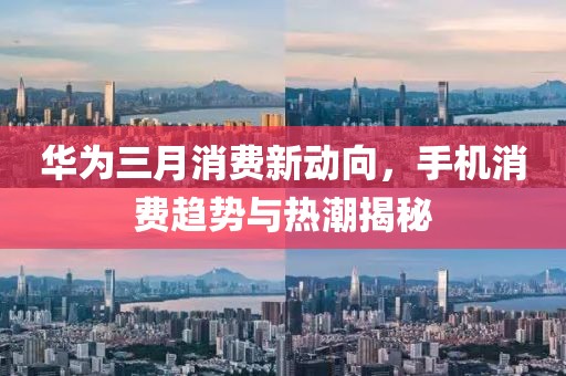華為三月消費(fèi)新動(dòng)向，手機(jī)消費(fèi)趨勢(shì)與熱潮揭秘