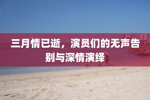 三月情已逝，演員們的無聲告別與深情演繹