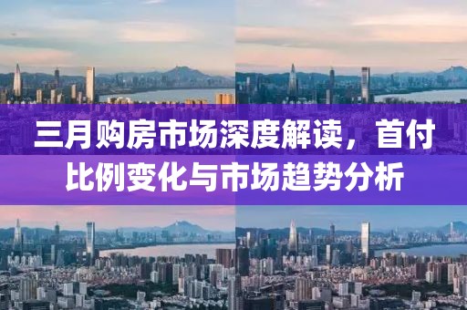 三月購房市場深度解讀，首付比例變化與市場趨勢分析