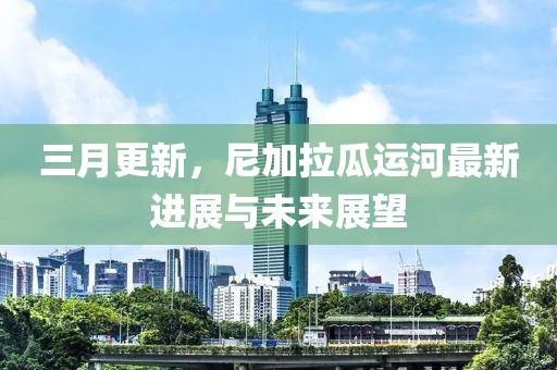 三月更新，尼加拉瓜運(yùn)河最新進(jìn)展與未來(lái)展望