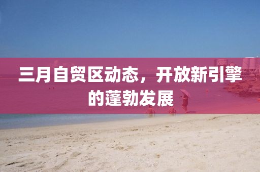 三月自貿(mào)區(qū)動態(tài)，開放新引擎的蓬勃發(fā)展