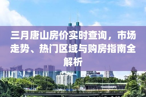 三月唐山房價實時查詢，市場走勢、熱門區(qū)域與購房指南全解析
