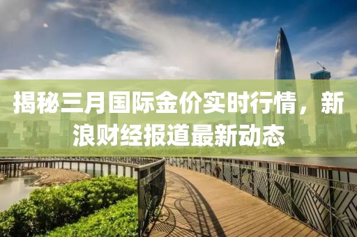 揭秘三月國(guó)際金價(jià)實(shí)時(shí)行情，新浪財(cái)經(jīng)報(bào)道最新動(dòng)態(tài)
