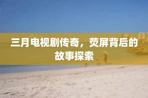 三月電視劇傳奇，熒屏背后的故事探索