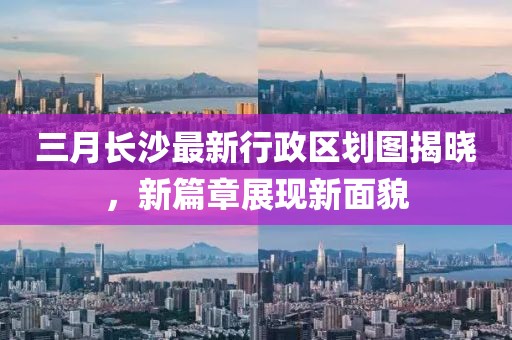 三月長(zhǎng)沙最新行政區(qū)劃圖揭曉，新篇章展現(xiàn)新面貌