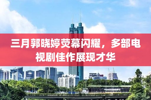 三月郭曉婷熒幕閃耀，多部電視劇佳作展現(xiàn)才華