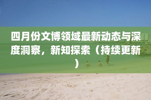 四月份文博領(lǐng)域最新動(dòng)態(tài)與深度洞察，新知探索（持續(xù)更新）