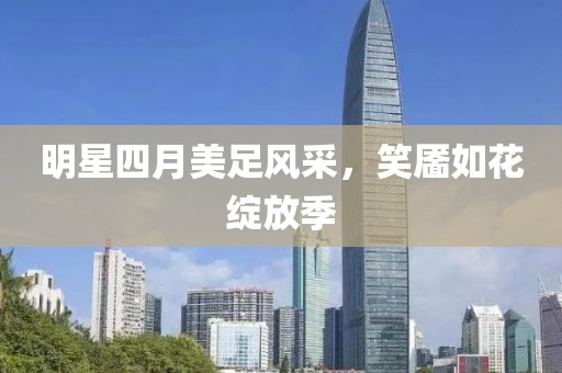 明星四月美足風(fēng)采，笑靨如花綻放季