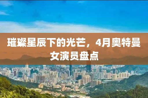 璀璨星辰下的光芒，4月奧特曼女演員盤點(diǎn)