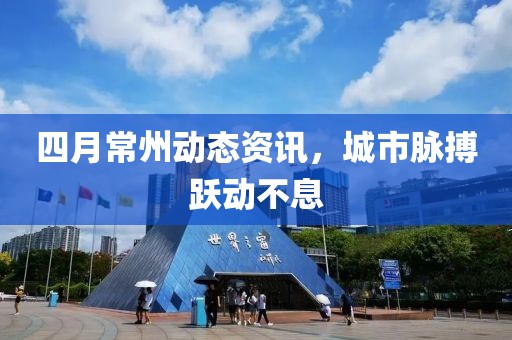 四月常州動態(tài)資訊，城市脈搏躍動不息