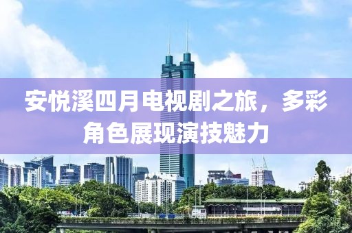安悅溪四月電視劇之旅，多彩角色展現(xiàn)演技魅力