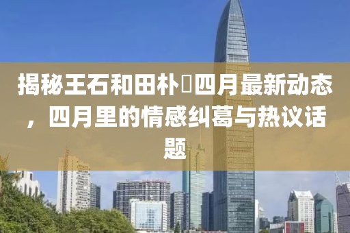 揭秘王石和田樸琤四月最新動態(tài)，四月里的情感糾葛與熱議話題