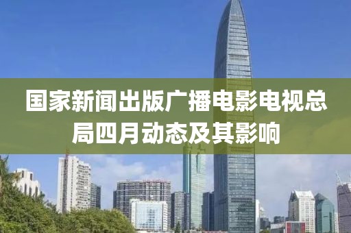 國家新聞出版廣播電影電視總局四月動態(tài)及其影響
