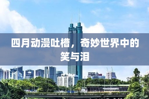 四月動漫吐槽，奇妙世界中的笑與淚