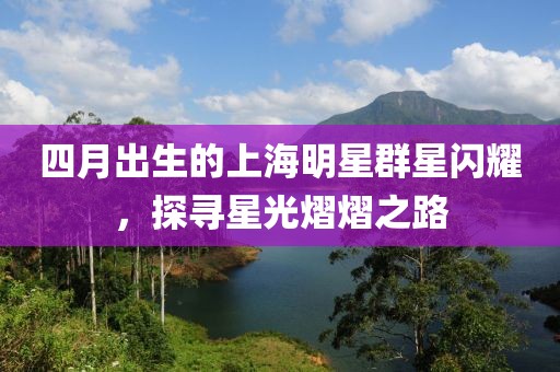 四月出生的上海明星群星閃耀，探尋星光熠熠之路