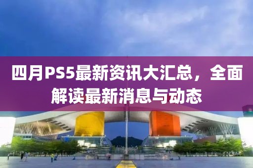 四月PS5最新資訊大匯總，全面解讀最新消息與動(dòng)態(tài)