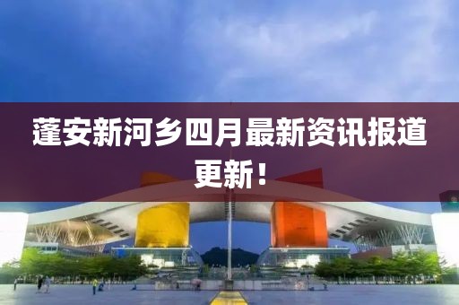 蓬安新河鄉(xiāng)四月最新資訊報(bào)道更新！