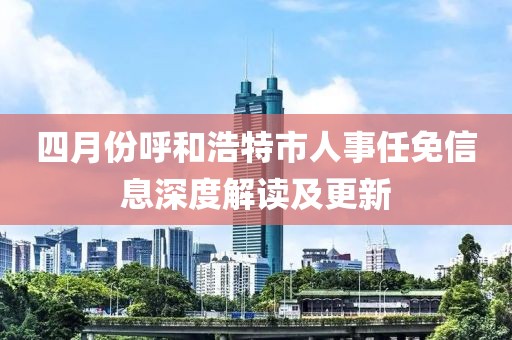 四月份呼和浩特市人事任免信息深度解讀及更新