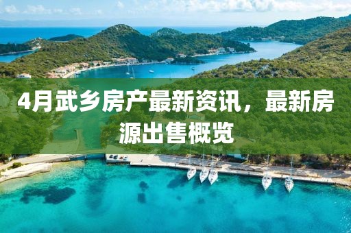 4月武鄉(xiāng)房產(chǎn)最新資訊，最新房源出售概覽