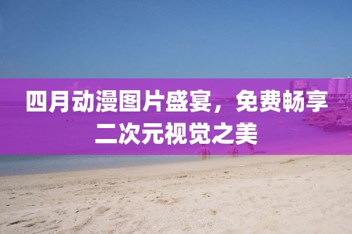 四月動(dòng)漫圖片盛宴，免費(fèi)暢享二次元視覺之美