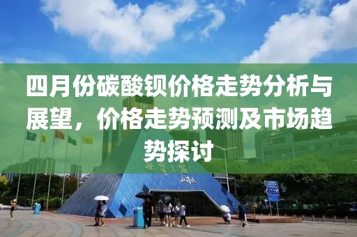 四月份碳酸鋇價格走勢分析與展望，價格走勢預測及市場趨勢探討