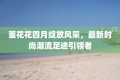 董花花四月綻放風(fēng)采，最新時(shí)尚潮流足跡引領(lǐng)者