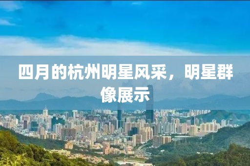 四月的杭州明星風(fēng)采，明星群像展示