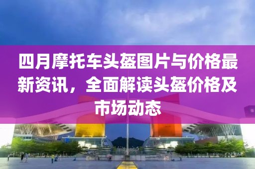 四月摩托車頭盔圖片與價格最新資訊，全面解讀頭盔價格及市場動態(tài)