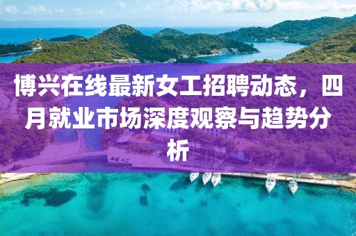 博興在線最新女工招聘動態(tài)，四月就業(yè)市場深度觀察與趨勢分析