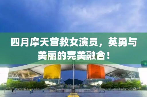 四月摩天營救女演員，英勇與美麗的完美融合！