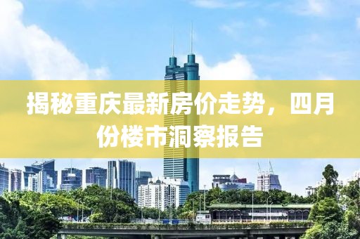 揭秘重慶最新房?jī)r(jià)走勢(shì)，四月份樓市洞察報(bào)告
