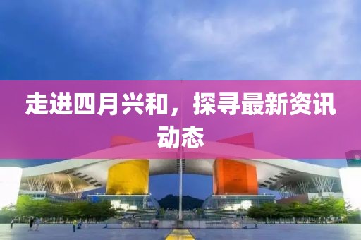 走進四月興和，探尋最新資訊動態(tài)