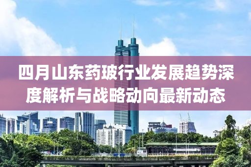 四月山東藥玻行業(yè)發(fā)展趨勢(shì)深度解析與戰(zhàn)略動(dòng)向最新動(dòng)態(tài)