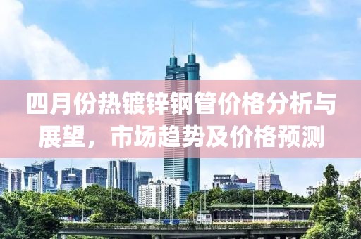 四月份熱鍍鋅鋼管價格分析與展望，市場趨勢及價格預(yù)測