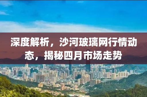 深度解析，沙河玻璃網(wǎng)行情動態(tài)，揭秘四月市場走勢