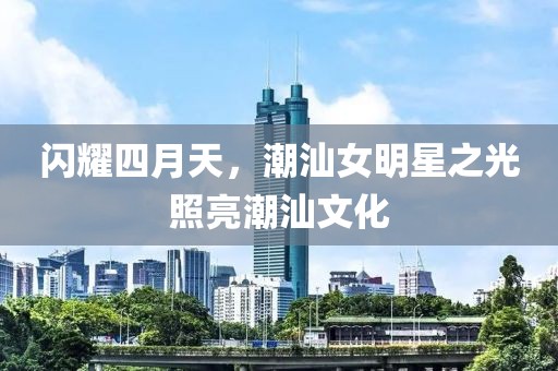 閃耀四月天，潮汕女明星之光照亮潮汕文化