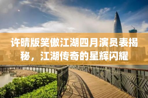 許晴版笑傲江湖四月演員表揭秘，江湖傳奇的星輝閃耀