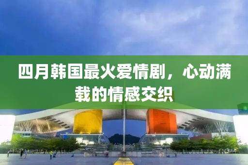 四月韓國最火愛情劇，心動滿載的情感交織