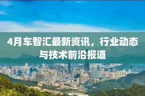 4月車智匯最新資訊，行業(yè)動(dòng)態(tài)與技術(shù)前沿報(bào)道